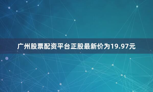 广州股票配资平台正股最新价为19.97元