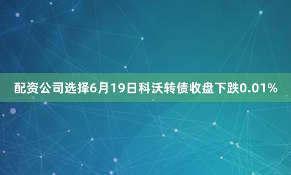 配资公司选择6月19日科沃转债收盘下跌0.01%