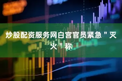 炒股配资服务网白宫官员紧急＂灭火＂称