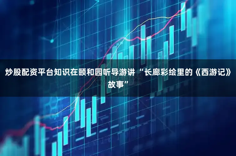 炒股配资平台知识在颐和园听导游讲 “长廊彩绘里的《西游记》故事”