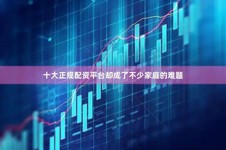 十大正规配资平台却成了不少家庭的难题