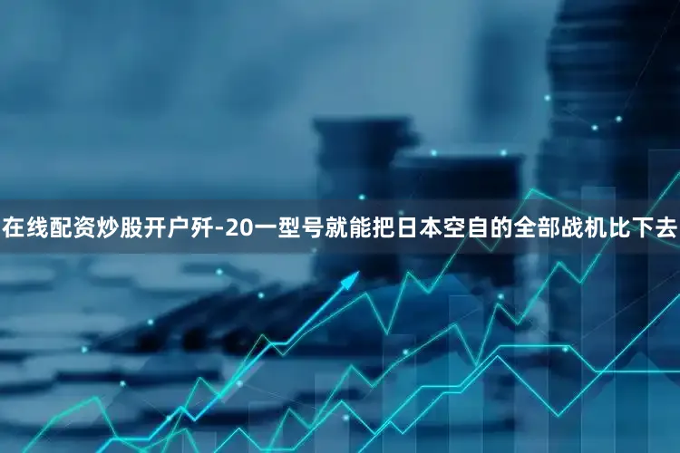 在线配资炒股开户歼-20一型号就能把日本空自的全部战机比下去