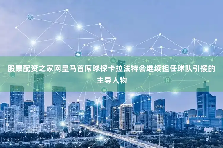 股票配资之家网皇马首席球探卡拉法特会继续担任球队引援的主导人物