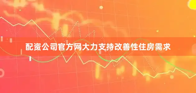 配资公司官方网大力支持改善性住房需求