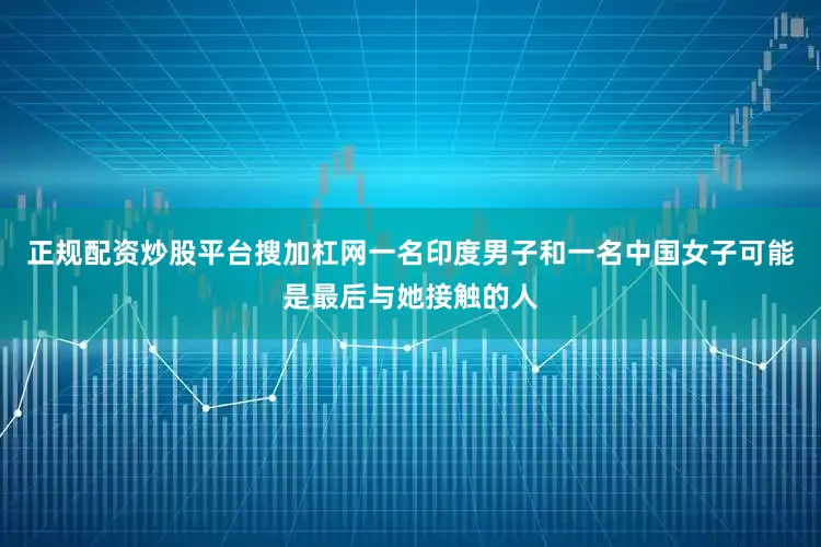 正规配资炒股平台搜加杠网一名印度男子和一名中国女子可能是最后与她接触的人